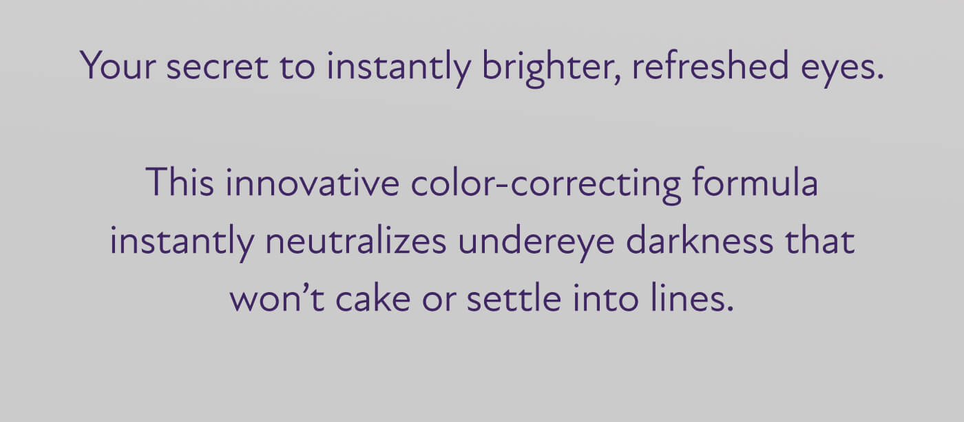 Your secret to instantly brighter, refreshed eyes.  This innovative color-correcting formula instantly neutralizes undereye darkness that won’t cake or settle into lines.