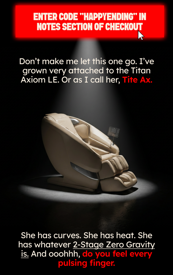 Enter code “HAPPYENDING” in notes section of checkout. Don’t make me let this one go. I’ve grown very attached to the Titan Axiom LE. Or as I call her, Tite Ax. She has curves. She has heat. She has whatever 2-Stage Zero Gravity is. And ooohhh, do you feel every pulsing finger. 