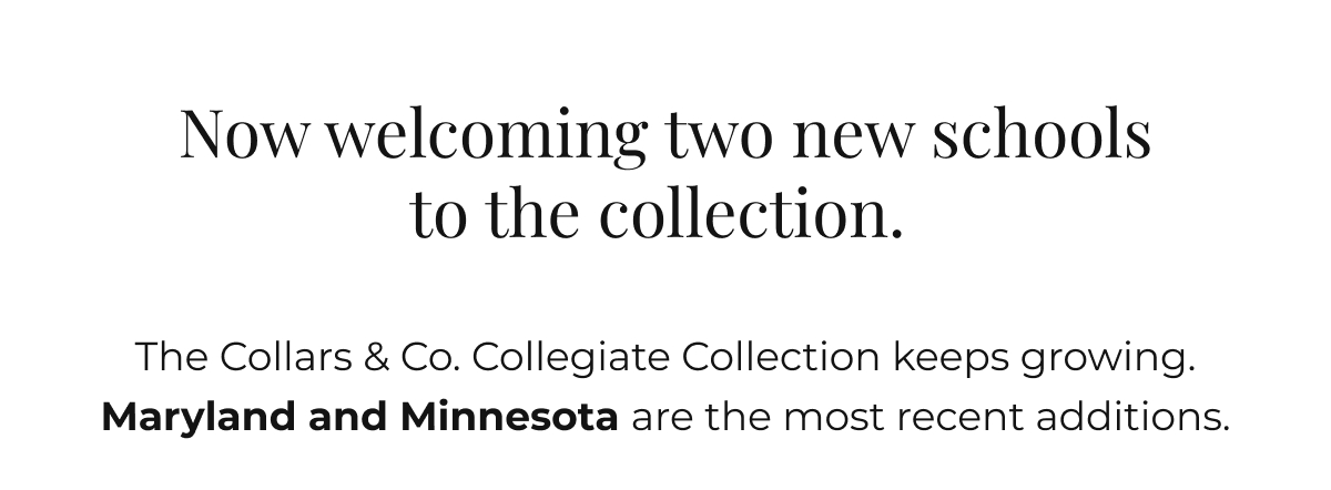 Now welcoming two new schools to the collection. The Collars & Co. Collegiate Collection keeps growing. Maryland and Minnesota are the most recent additions.