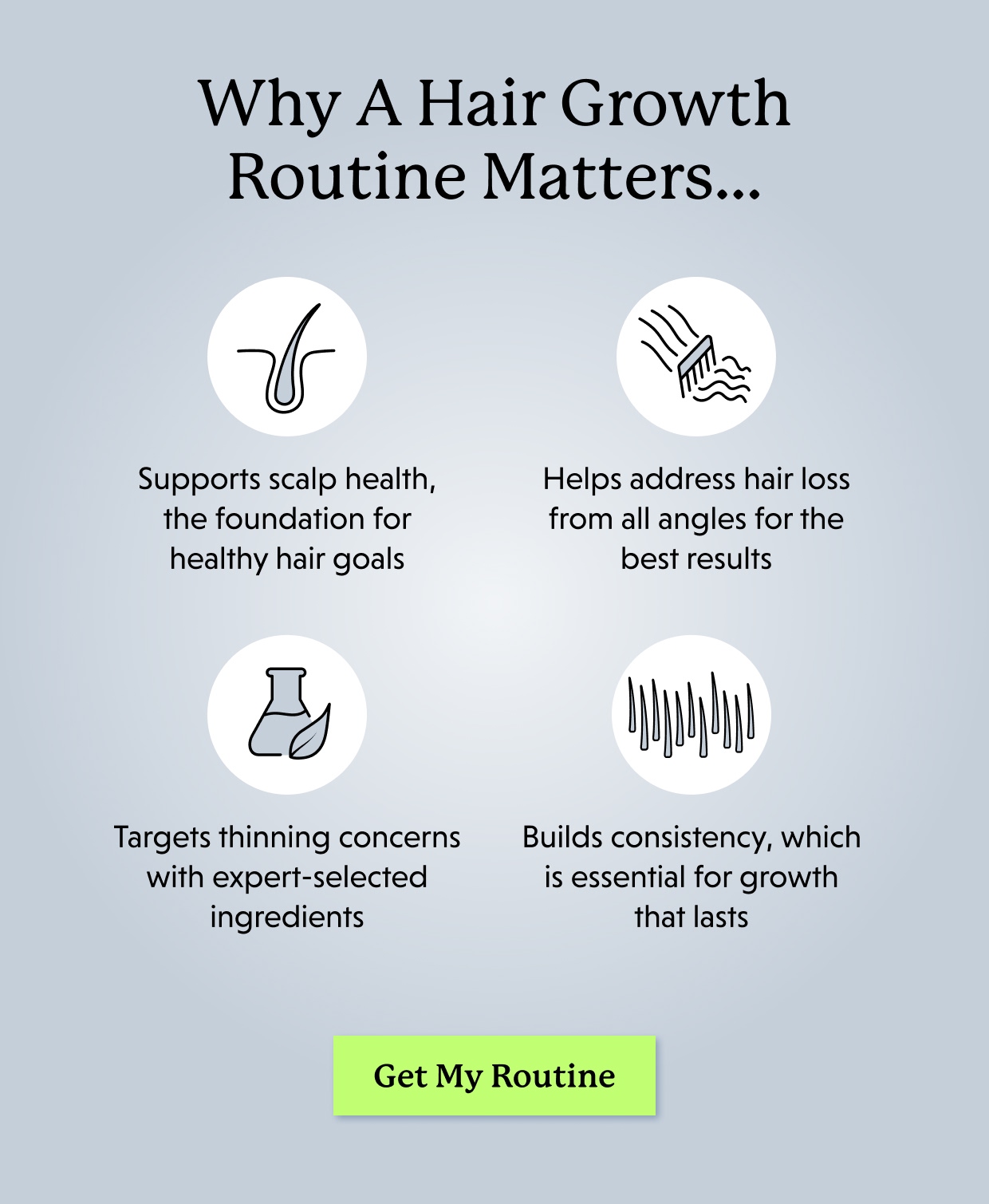 Why A Hair Growth Routine Matters… Supports scalp health, the foundation for healthy hair goals Helps address hair loss from all angles for the best results Targets thinning concerns with expert-selected ingredients Builds consistency, which is essential for growth that lasts