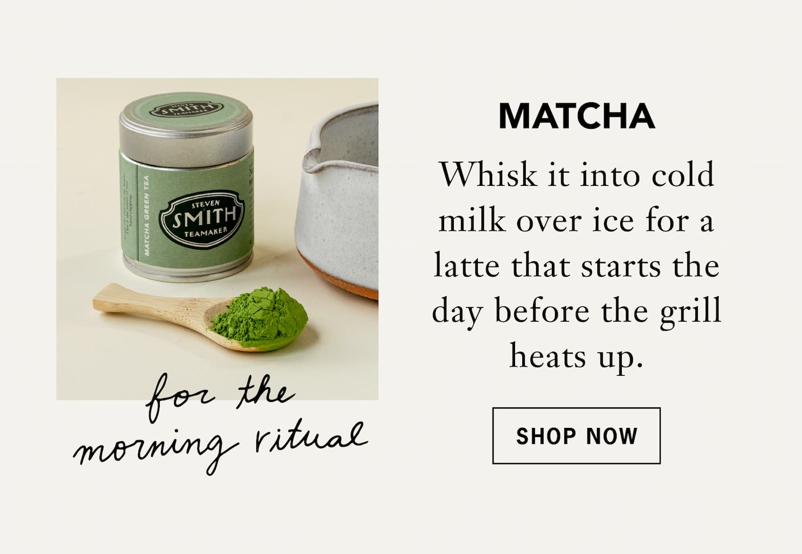 Matcha [For the morning ritual]   Whisk it into cold milk over ice for a latte that starts the day before the grill heats up.   Shop Now 