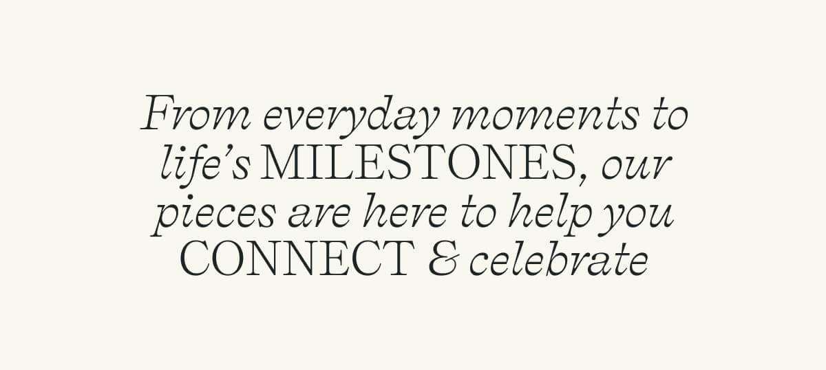 From everyday moments to life’s MILESTONES, our pieces are here to help you CONNECT & celebrate