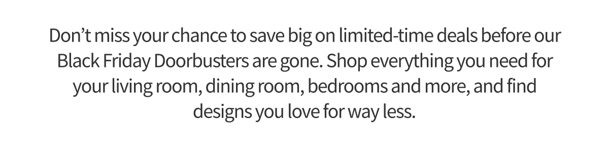 Don’t miss your chance to save big on limited-time deals before our Black Friday Doorbusters are gone. Shop everything you need for your living room, dining room, bedrooms and more, and find designs you love for way less.