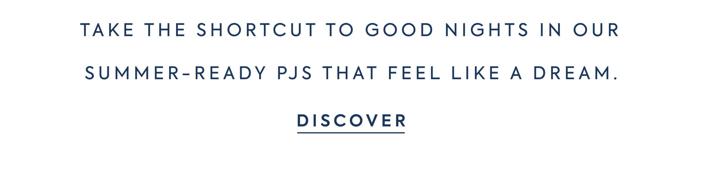TAKE THE SHORTCUT TO GOOD NIGHTS IN OUR SUMMER-READY PJS THAT FEEL LIKE A DREAM. - DISCOVER