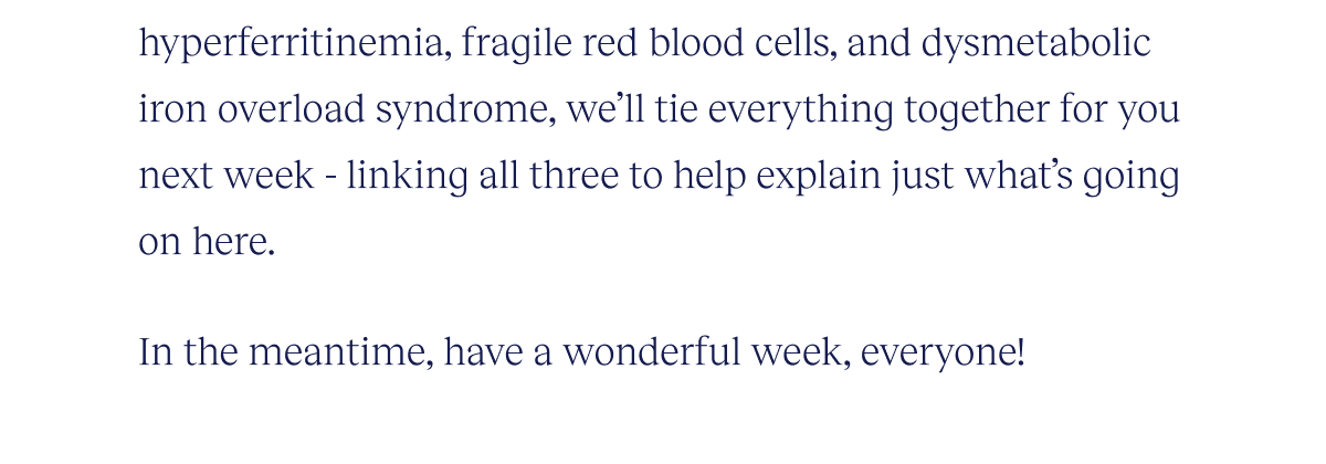 hyperferritinemia, fragile red blood cells, and dysmetabolic iron overload syndrome, we’ll tie everything together for you next week - linking all three to help explain just what’s going on here.   In the meantime, have a wonderful week, everyone!