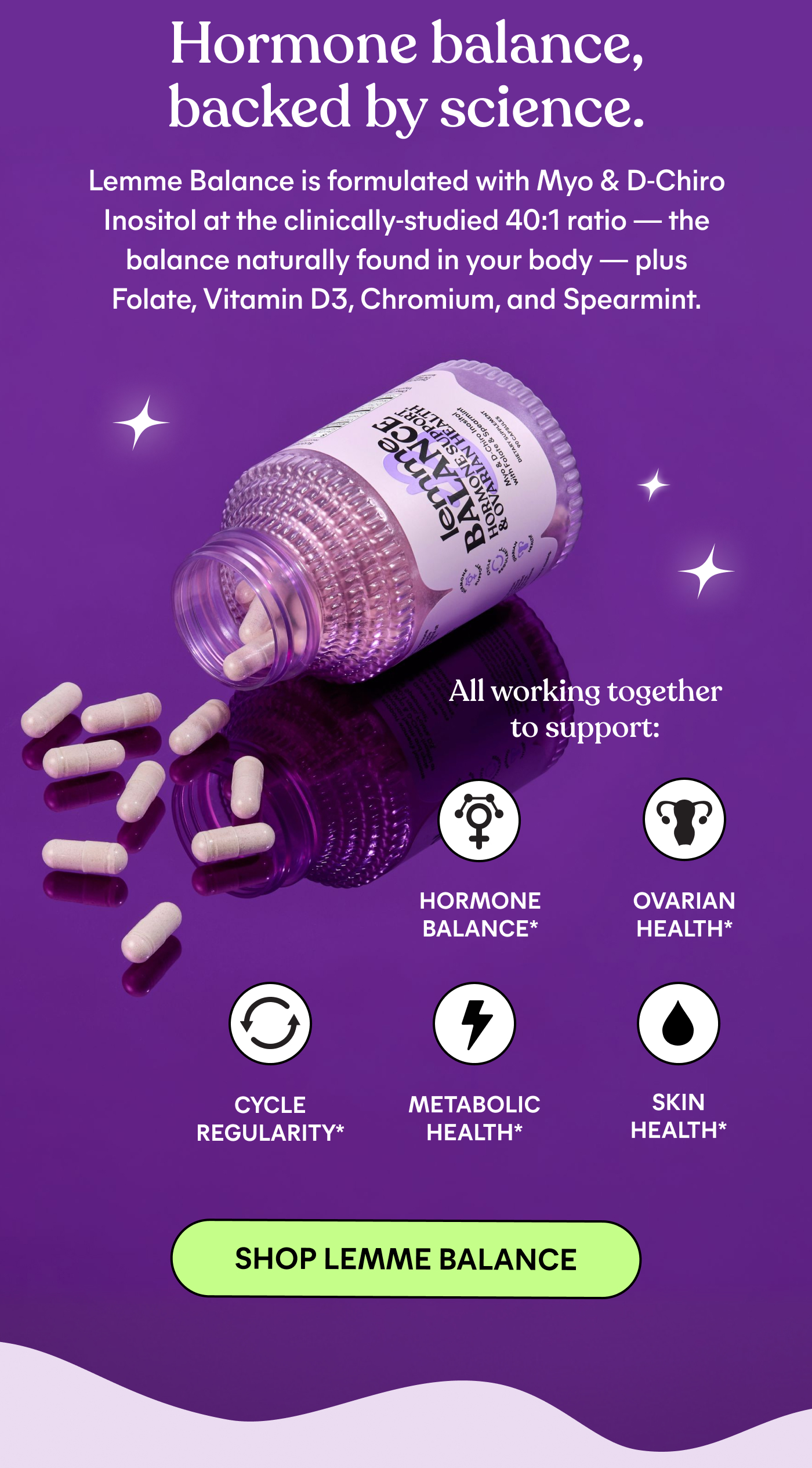 Hormone balance, backed by science.  Lemme Balance is formulated with Myo & D-Chiro Inositol at the clinically-studied 40:1 ratio — the balance naturally found in your body — plus Folate, Vitamin D3, Chromium, and Spearmint.  All working together to support: HORMONE BALANCE OVARIAN HEALTH CYCLE REGULARITY METABOLIC HEALTH SKIN HEALTH  SHOP LEMME BALANCE