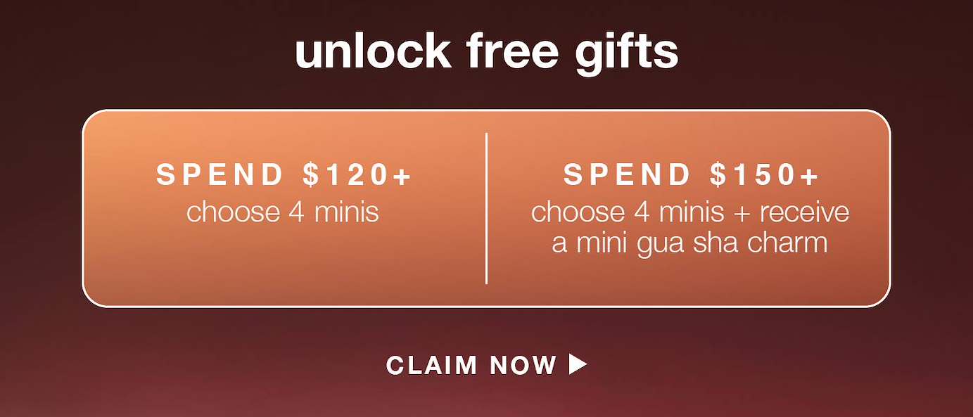 UNLOCK FREE GIFTS​  ​  spend $120+  ​  choose 4 minis (up to $ value) ​  ​  spend $150+  ​  choose 4 minis + receive a mini gua sha charm (up to $ value) ​  ​  CLAIM NOW