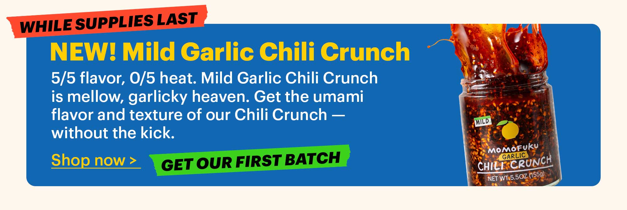 WHILE SUPPLIES LAST. NEW! Mild Garlic Chili Crunch  5/5 flavor, 0/5 heat. Mild Garlic Chili Crunch is mellow, garlicky heaven. Get the umami flavor and texture of our Chili Crunch — without the kick.  Shop now >. GET OUR FIRST BATCH