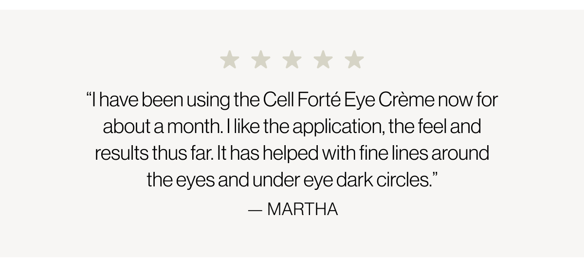 “I have been using the Cell Forté Eye Crème now for about a month. I like the application, the feel and results thus far. It has helped with fine lines around the eyes and under eye dark circles.” - Martha