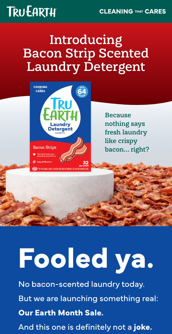 Headline: Introducing Bacon Strip Scented Laundry Detergent Subheading: Because nothing says fresh laundry like crispy bacon… right? Supporting Line: Your laundry deserves the unmistakable aroma of Sunday breakfast.  Headline: Fooled ya. No bacon-scented laundry today. But we are launching something real: Our Earth Month Sale. And this one is definitely not a joke.