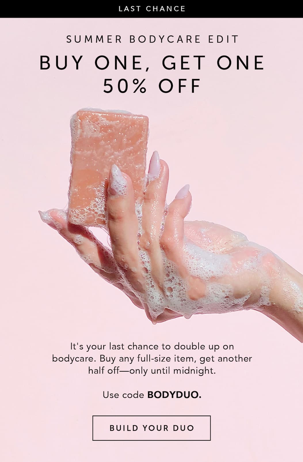 LAST CHANCE SUMMER BODYCARE EDIT BUY ONE, GET ONE 50% OFF It's your last chance to double up on bodycare. Buy any full-size item, get another half off—only until midnight. Use code BODYDUO. BUILD YOUR DUO