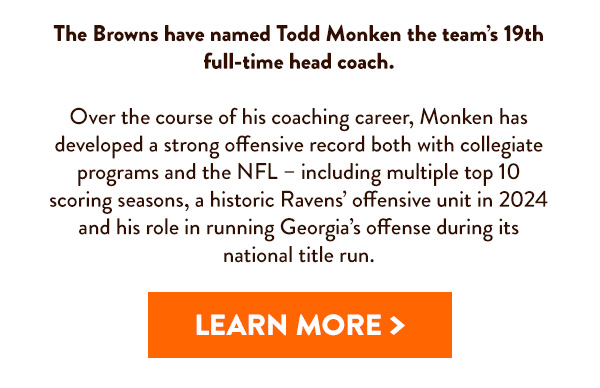 The Browns have named Todd Monken the team's 19th full-time head coach. Learn More >