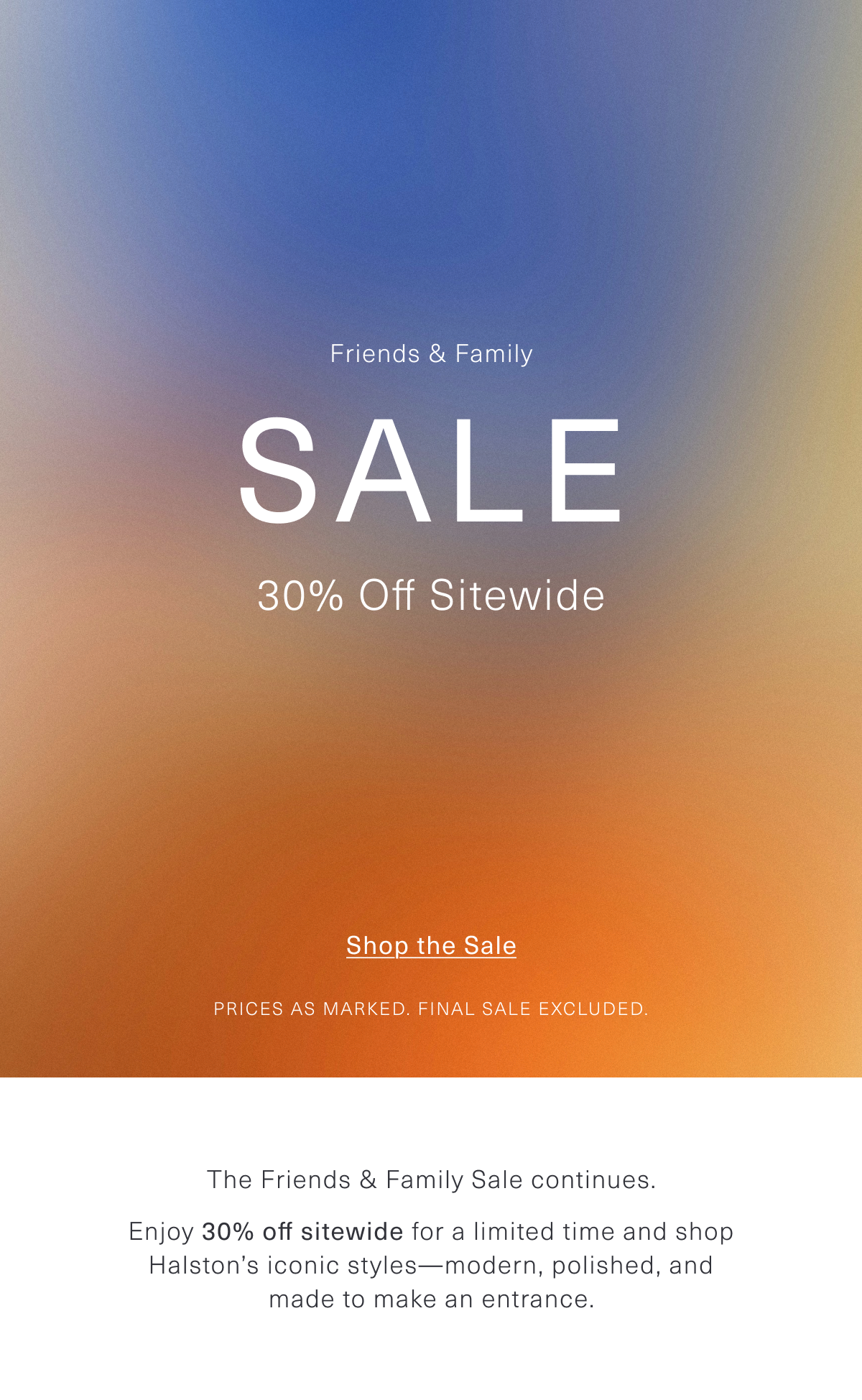 The Friends & Family Sale continues. Enjoy 30% off sitewide for a limited time and shop Halston’s iconic styles—modern, polished, and made to make an entrance. Shop the Sale 