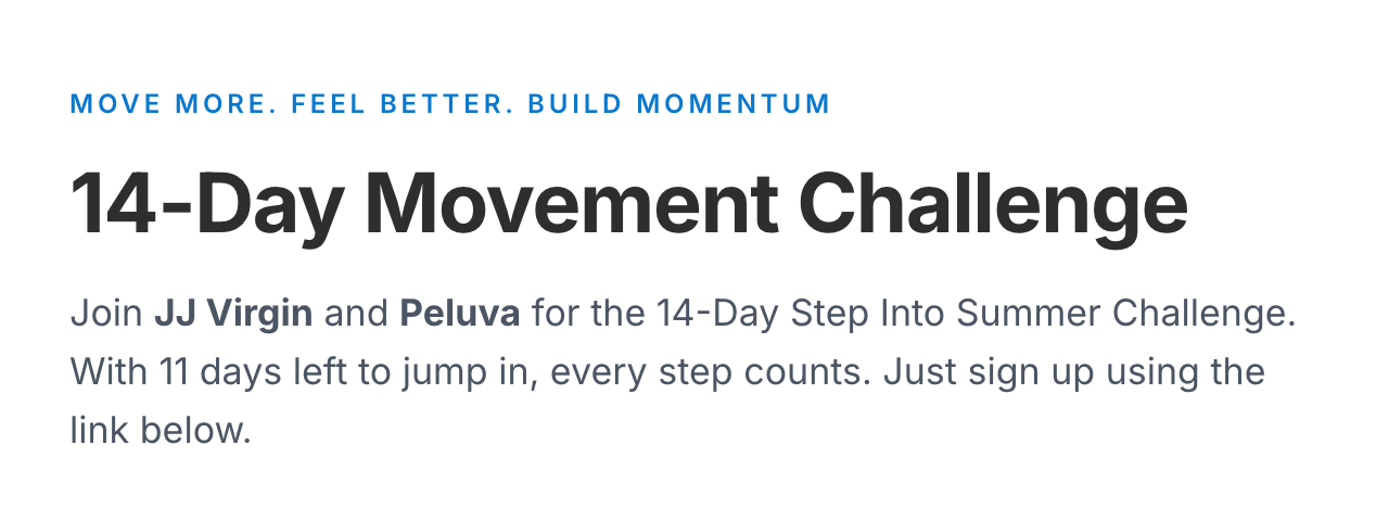 Move More. Feel Better. Build Momentum. 14-Day Movement Challenge. Join JJ Virgin and Peluva for the 14-Day Step Into Summer Challenge. With 11 days left to jump in, every step counts. Just sign up using the link below.