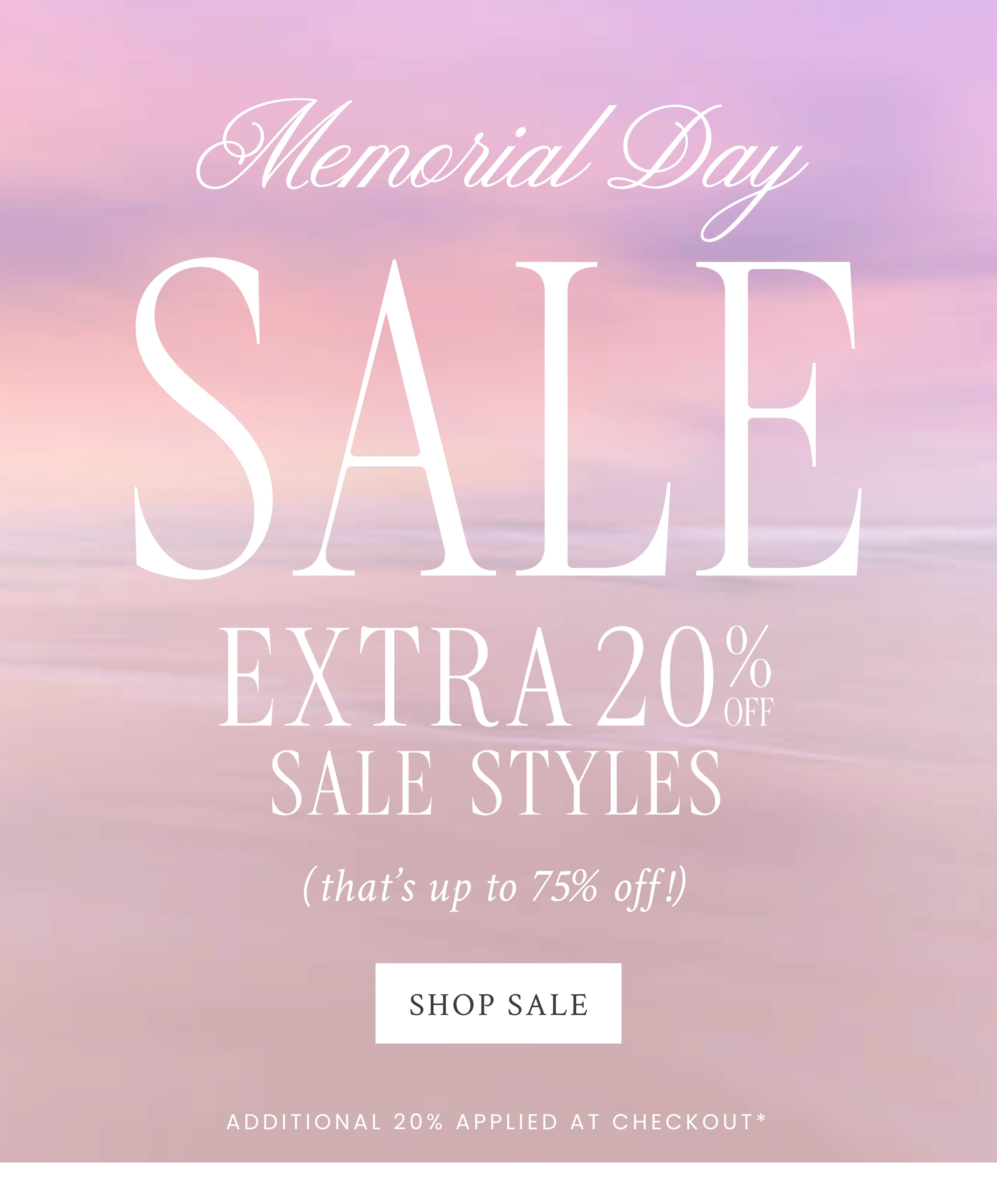  Memorial Day SALE  EXTRA 20% OFF SALE STYLES (that’s up to 75% off) <SHOP SALE> Additional 20% Applied at Checkout*