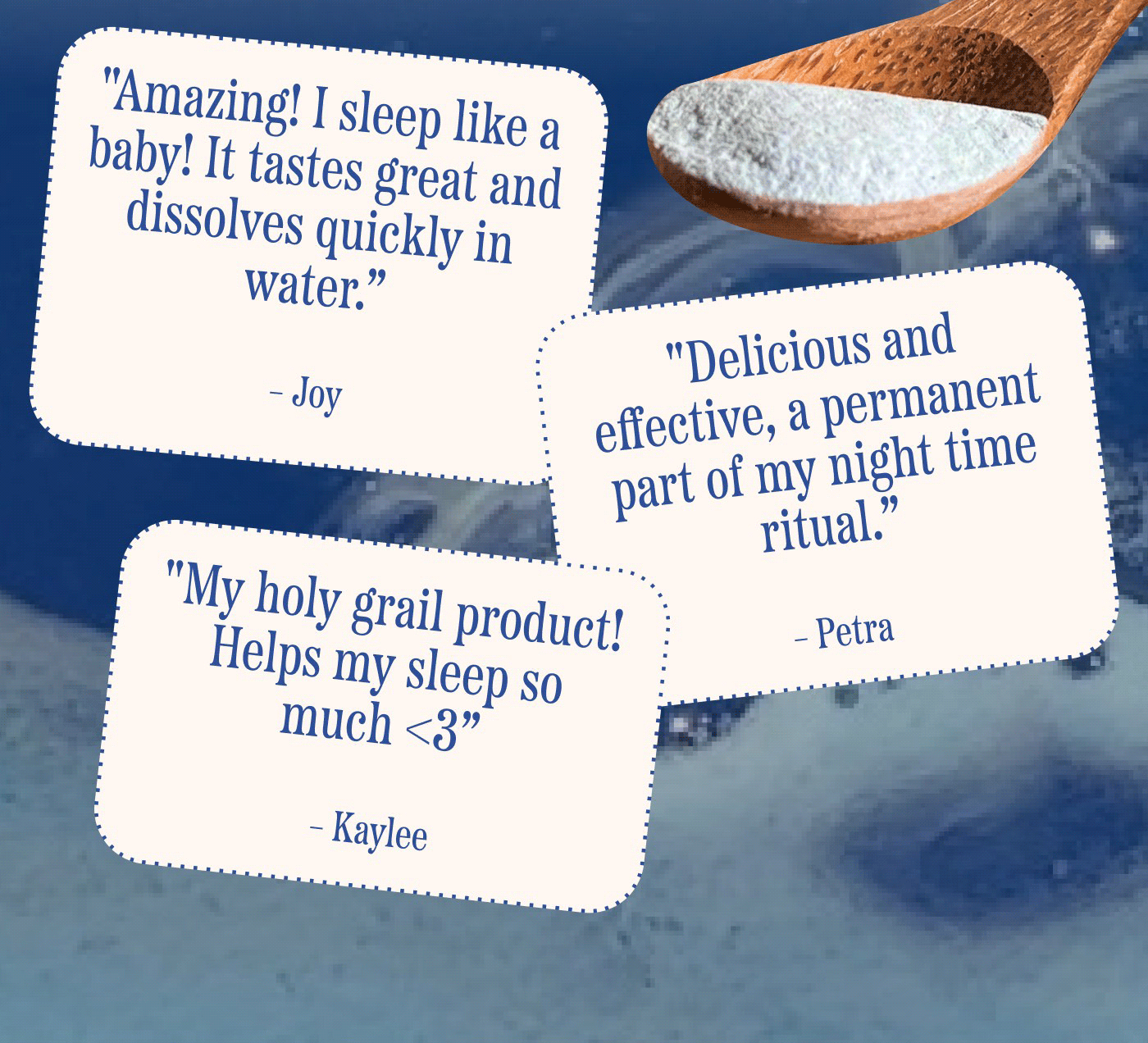 "Amazing! I sleep like a baby! It tastes great and dissolves quickly in water."  Joy  "Delicious and effective, a permanent part of my night time ritual."  Petra  "My holy grail product! Helps my sleep so much. <3"  Kaylee