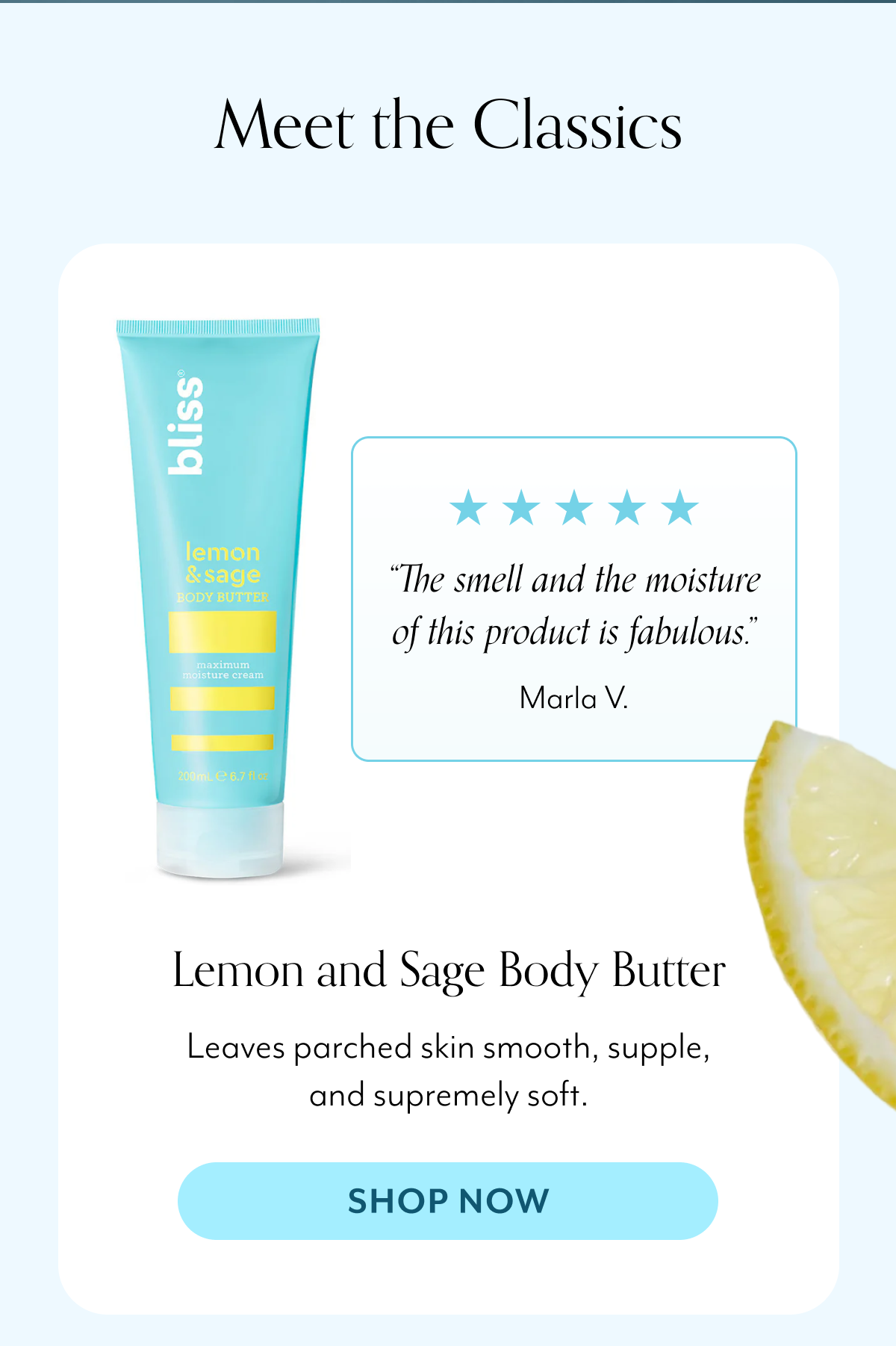 “The smell and the moisture of this product is fabulous.” Marla V. Lemon and Sage Body Butter Leaves parched skin smooth, supple, and supremely soft.