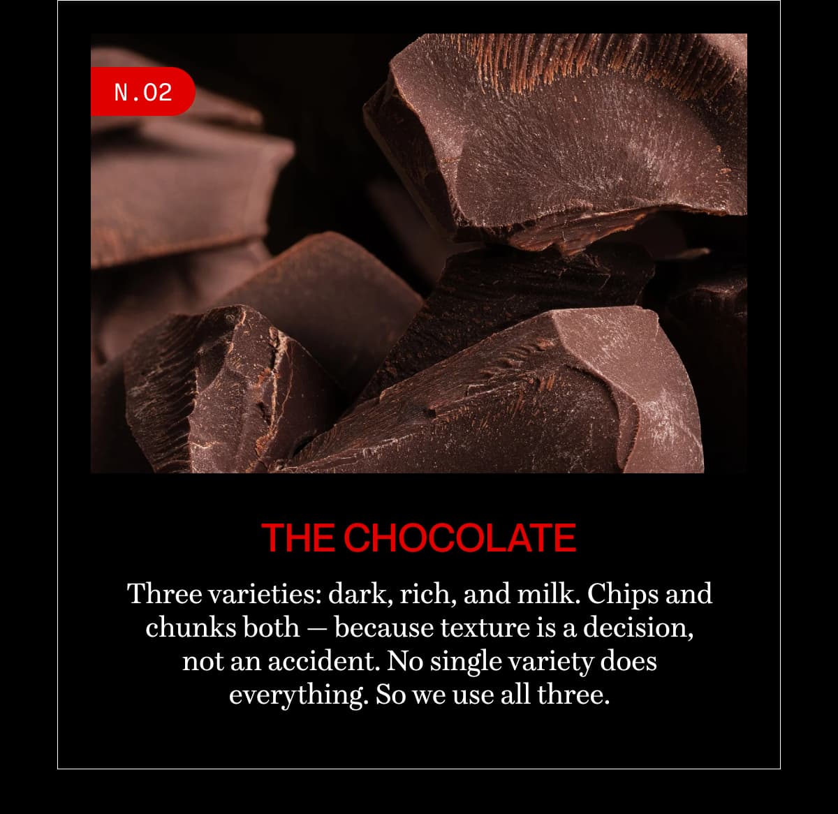 N.02 | The chocolate | Three varieties: dark, rich, and milk. Chips and chunks both — because texture is a decision, not an accident. No single variety does everything. So we use all three.