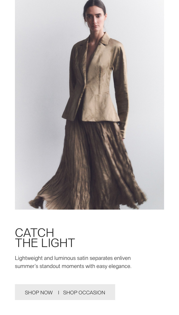 CATCH THE LIGHT - Lightweight and luminous satin separates enliven summer's standout moments with easy elegance. - [SHOP NOW] - [SHOP OCCASION]