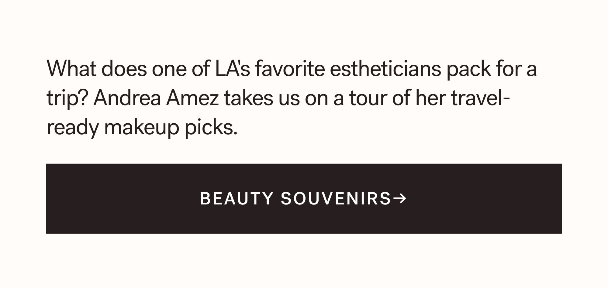 What does one of LA's favorite estheticians pack for a trip? Andrea Amez takes us on a tour of her travel-ready makeup picks.  BEAUTY SOUVENIRS→  arrow-right-long