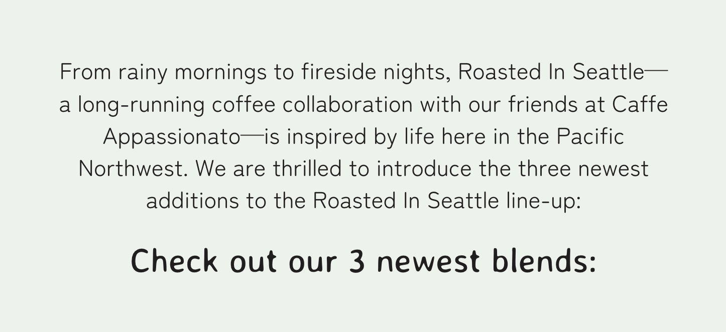 From rainy mornings to fireside nights, Roasted In Seattle—a long-running coffee collaboration with our friends at Caffe Appassionato—is inspired by life here in the Pacific Northwest. We are thrilled to introduce the three newest additions to the Roasted In Seattle line-up: