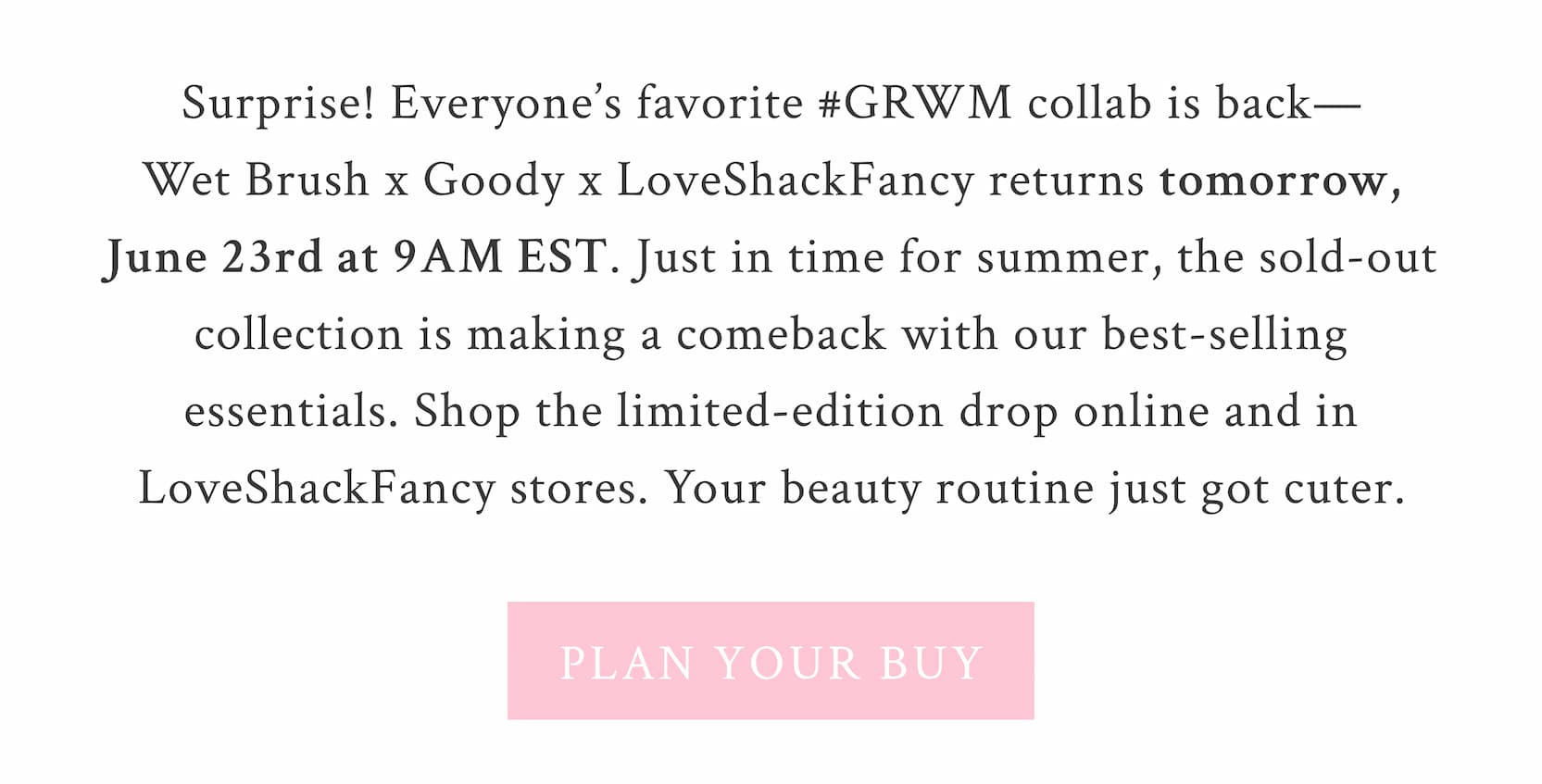 Surprise! Everyone’s favorite #GRWM collab is back—Wet Brush x Goody x LoveShackFancy returns tomorrow, June 23rd. Just in time for summer, the sold-out collection is making a comeback with our best-selling essentials. Shop the limited-edition drop online and in LoveShackFancy stores. Your beauty routine just got cuter. <PLAN YOUR BUY>
