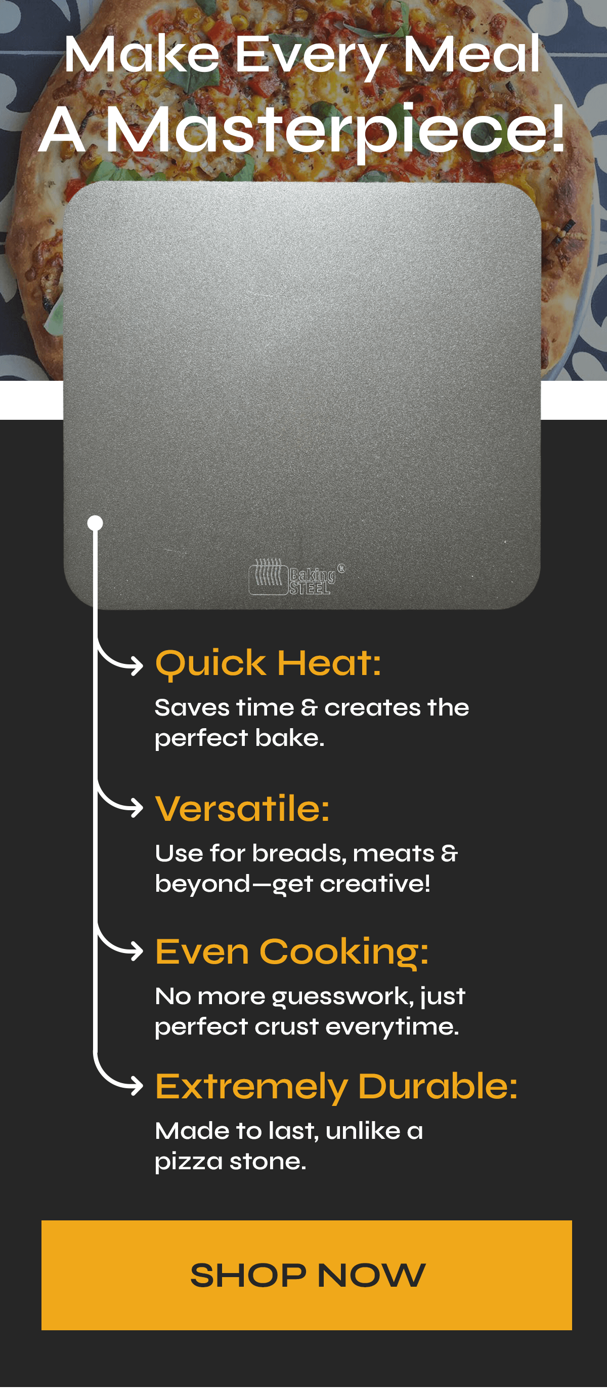 Make Every Meal A Masterpiece! >>I want to have these arrows pointing to different parts of the steel<< ← Quick Heat: Saves time & creates the perfect bake ← Versatile: Use for breads, meats & beyond—get creative! ← Even Cooking: No more guesswork ← Virtually indestructible: made to last, unlike a pizza stone  cta: SHOP NOW