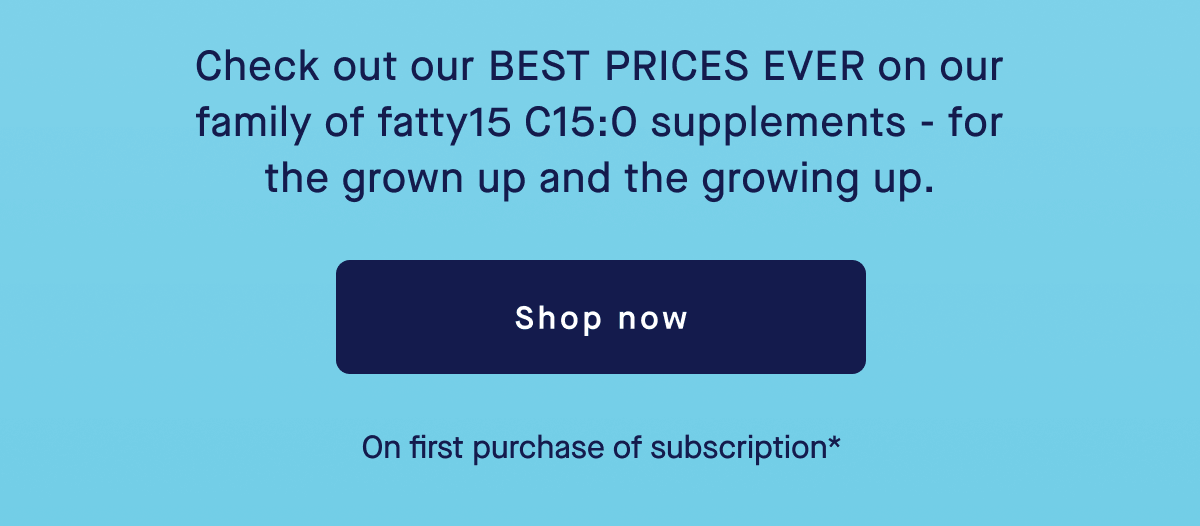 Check out our BEST PRICES EVER on our family of fatty15 C15:0 supplements - for the grown up and the growing up. | Shop Now | On first purchase of subscription*
