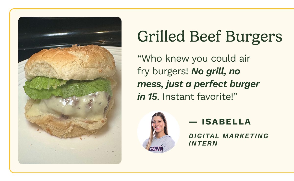 Grilled Beef Burgers “Who knew you could air fry burgers! No grill, no mess, just a perfect burger in 15. Instant favorite!” — Isabella Digital Marketing Intern