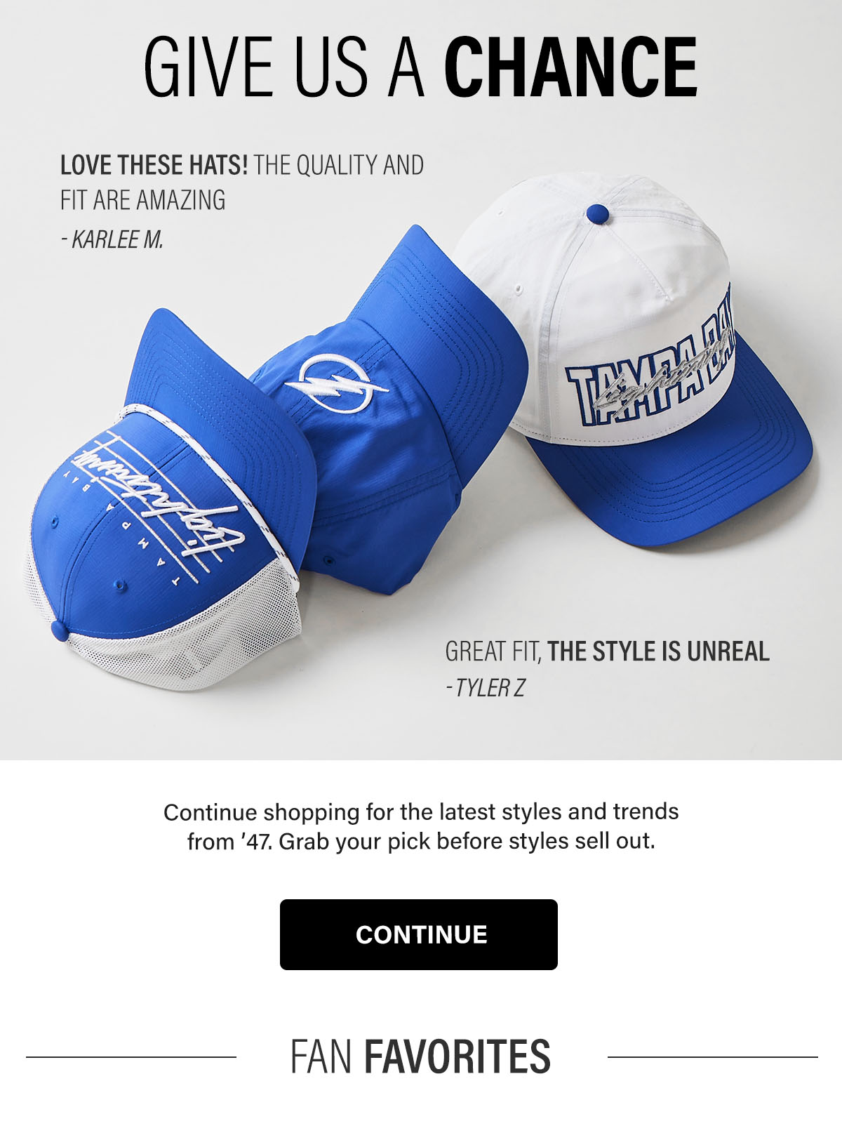 GIVE US A CHANCE - Continue shopping for the latest styles and trends from ’47. Grab your pick before styles sell out. CONTINUE