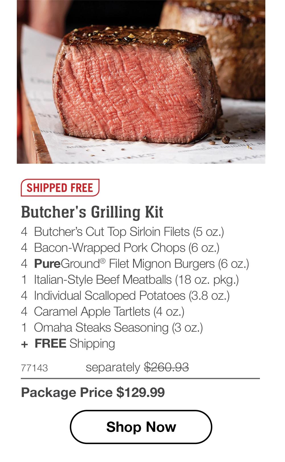 SHIPPED FREE
Butcher's Grilling Kit
4 Butcher's Cut Top Sirloin Filets (5 oz.)
4 Bacon-Wrapped Pork Chops (6 oz.)
4 PureGround® Filet Mignon Burgers (6 oz.)
1 Italian-Style Beef Meatballs (18 oz. pkg.)
4 Individual Scalloped Potatoes (3.8 oz.)
4 Caramel Apple Tartlets (4 oz.)
1 Omaha Steaks Seasoning (3 oz.)
+ FREE Shipping

77143 separately $268.95
Package Price $129.99

Shop Now
