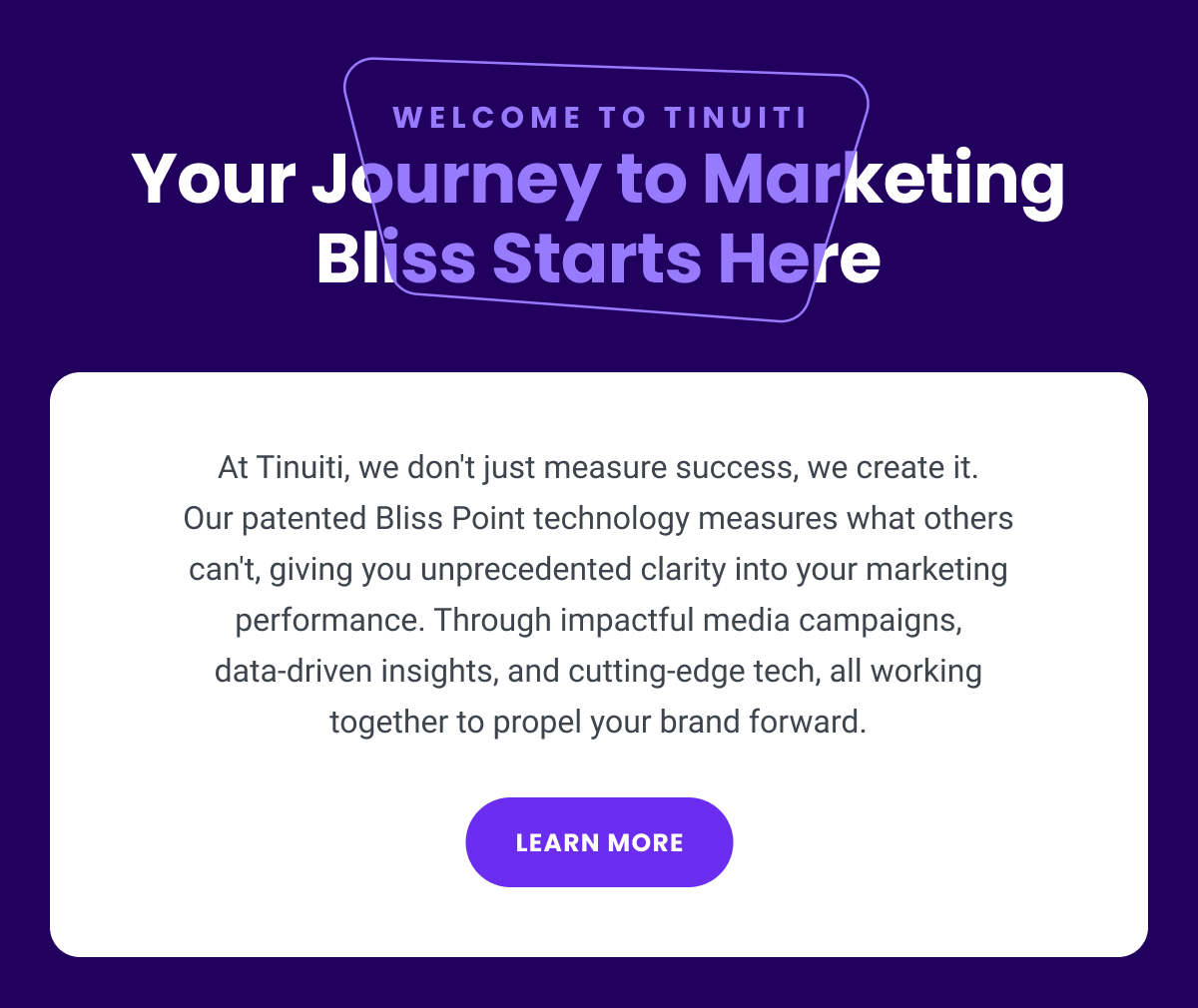 Welcome to Tinuiti: Your Journey to Marketing Bliss Starts Here - At Tinuiti, we don't just measure success, we create it. Our patented Bliss Point technology measures what others can't, giving you unprecedented clarity into your marketing performance. Through impactful media campaigns, data-driven insights, and cutting-edge tech, all working together to propel your brand forward. | LEARN MORE