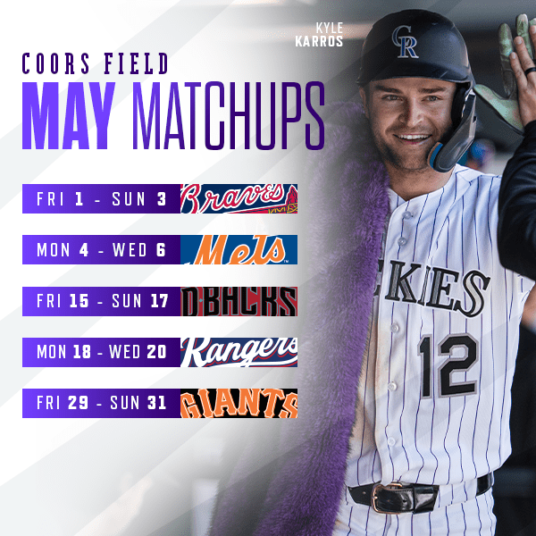  Check out Rockies Baseball and Kyle Karros in May at Coors Field. FRI, May 1 – SUN, May 3 vs. Atlanta Braves, MON, May 4 – WED, May 6 vs. New York Mets, FRI, May 15 – SUN, May 17 vs. Arizona D-backs, MON, May 18 – WED May 20 vs. Texas Rangers, FRI, May 29 – SUN, May 31 vs. San Francisco Giants. Buy tickets. 