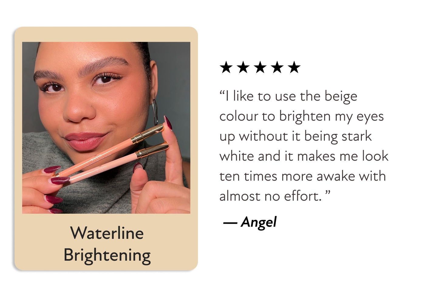 Waterline Brightening - “I like to use the beige colour to brighten my eyes up without it being stark white and it makes me look ten times more awake with almost no effort. ” &nbsp;— Angel
