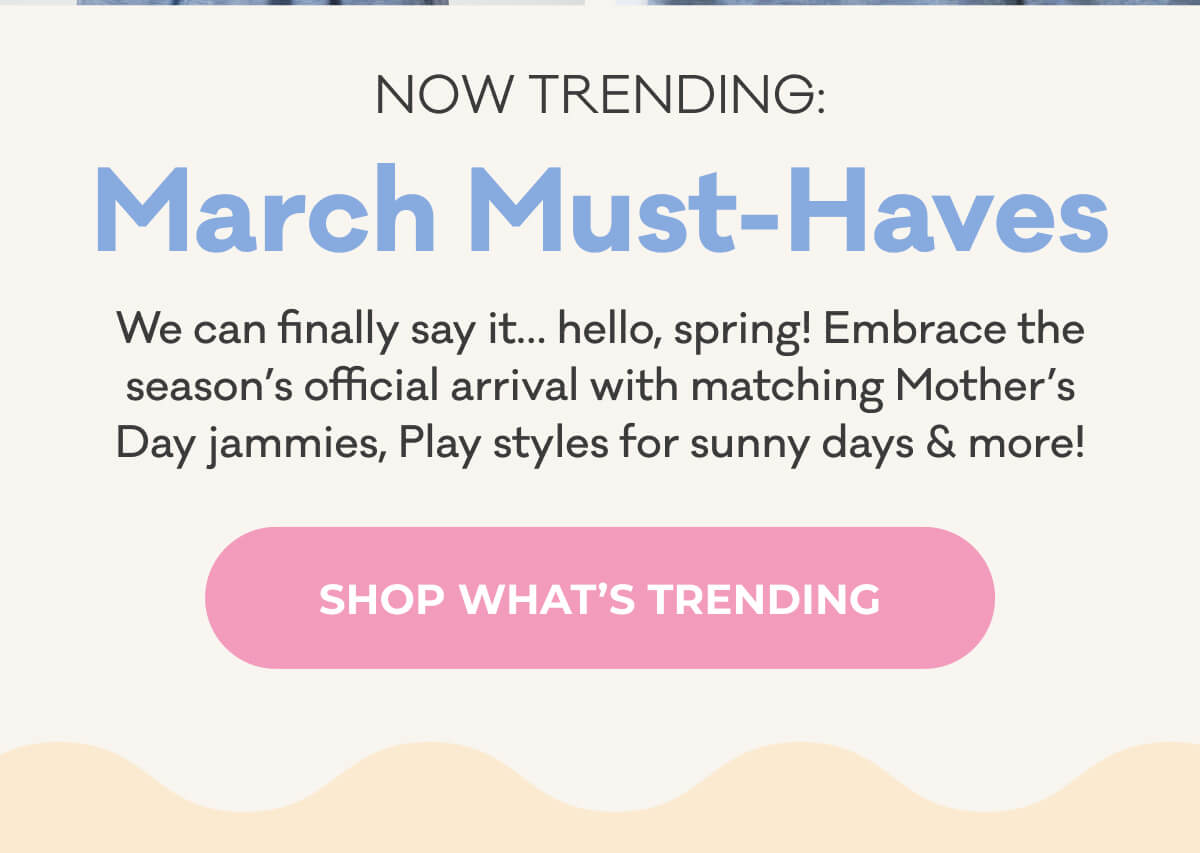 NOW TRENDING: March Must-Haves | We can finally say it... hello, spring! Embrace the season's official arrival with matching Mother's Day jammies, Play styles for sunny days & more! | SHOP WHAT'S TRENDING