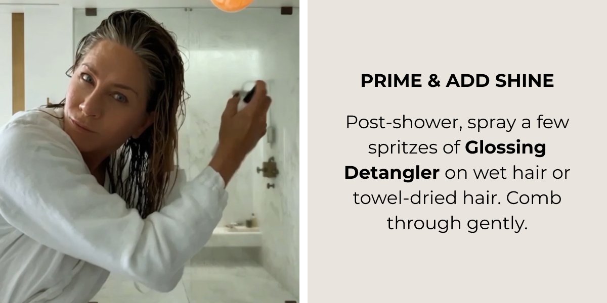 PRIME & ADD SHINE ​ Post-shower, spray a few spritzes  of Glossing Detangler on wet hair or towel-dried hair. Comb through gently.