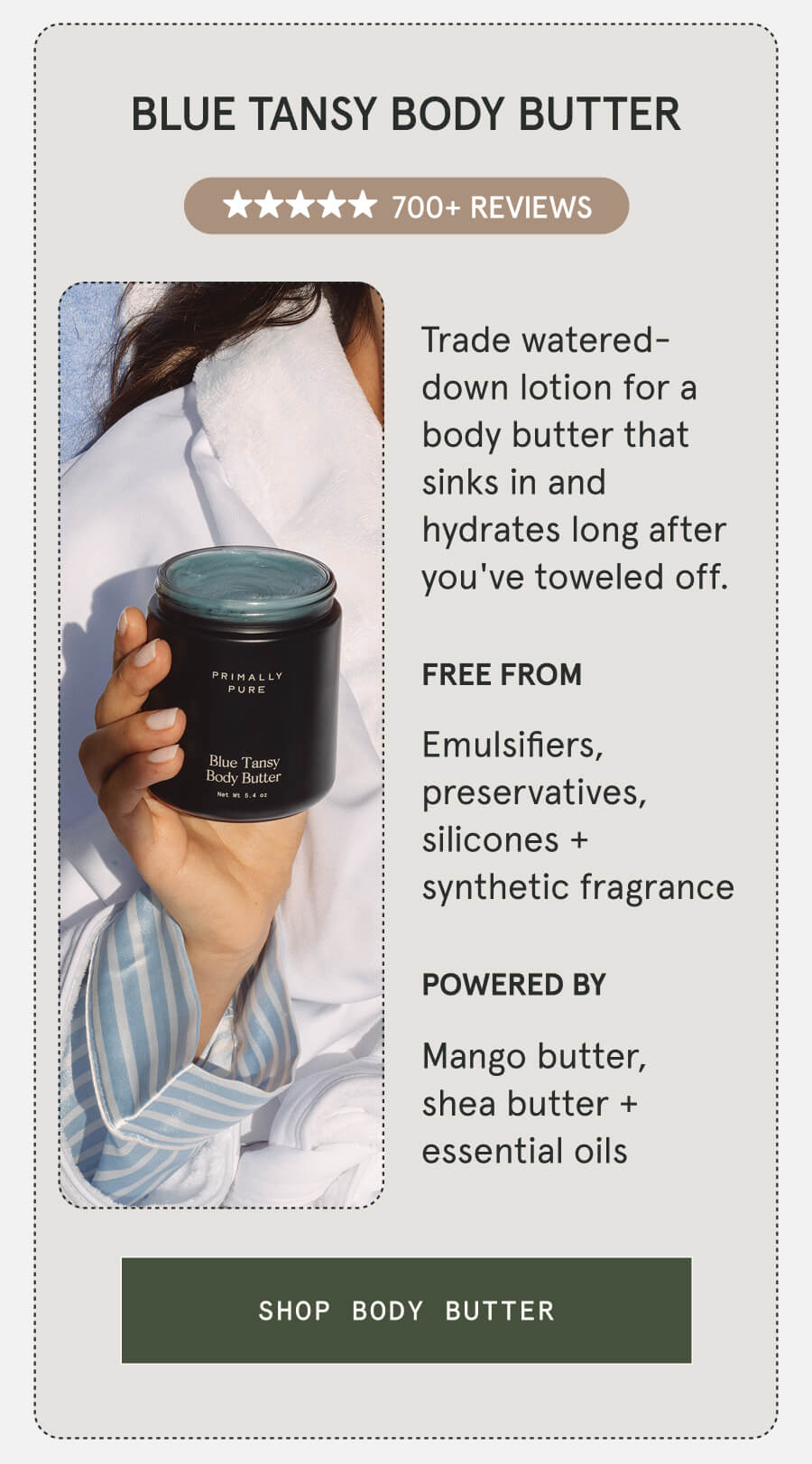 Blue Tansy Body Butter 700+ 5-STAR REVIEWS Trade watered-down lotion for a body butter that sinks in and hydrates long after you've toweled off. FREE FROM Emulsifiers, preservatives, silicones + synthetic fragrance POWERED BY Mango butter, shea butter + essential oils [SHOP BODY BUTTER]