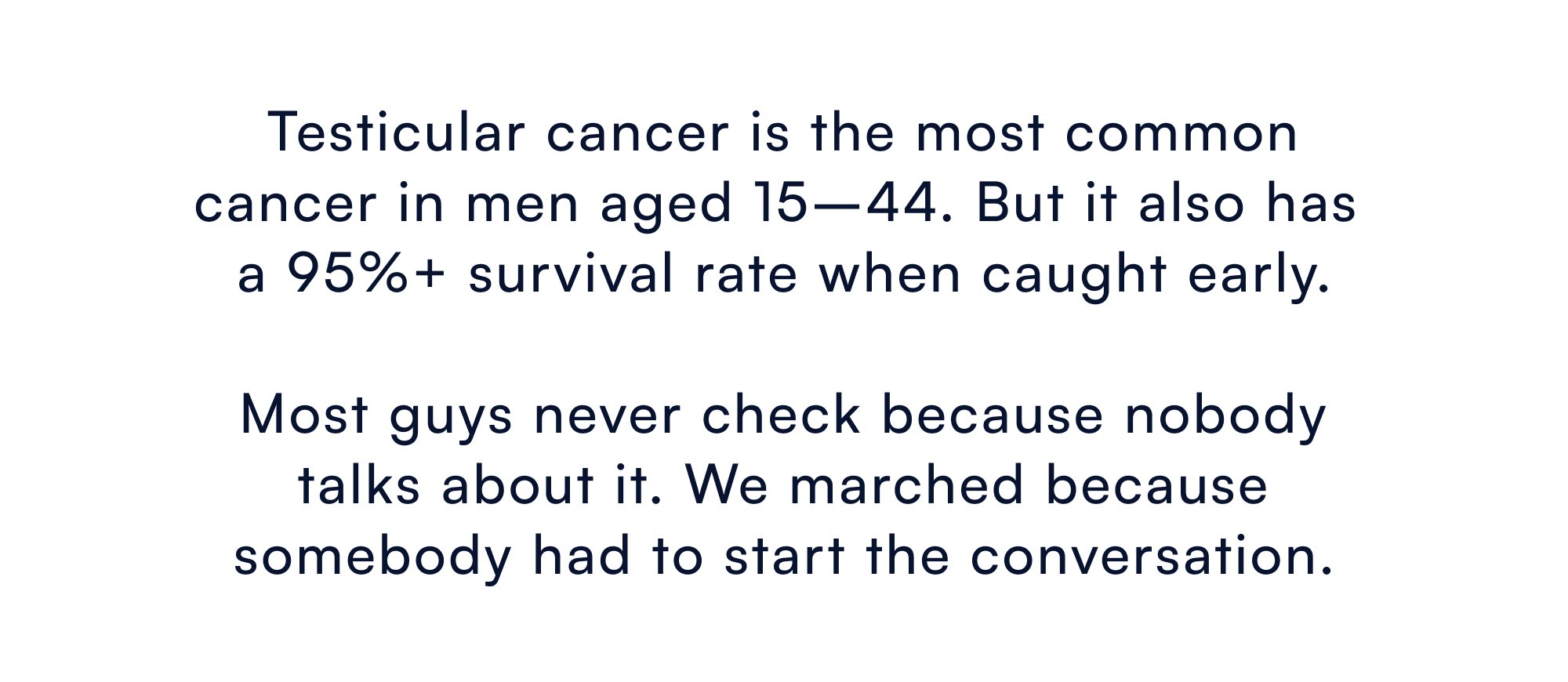 Testicular cancer is the most common cancer in men aged 15–44. But it also has a 95%+ survival rate when caught early. Most guys never check because nobody talks about it. We marched because somebody had to start the conversation.