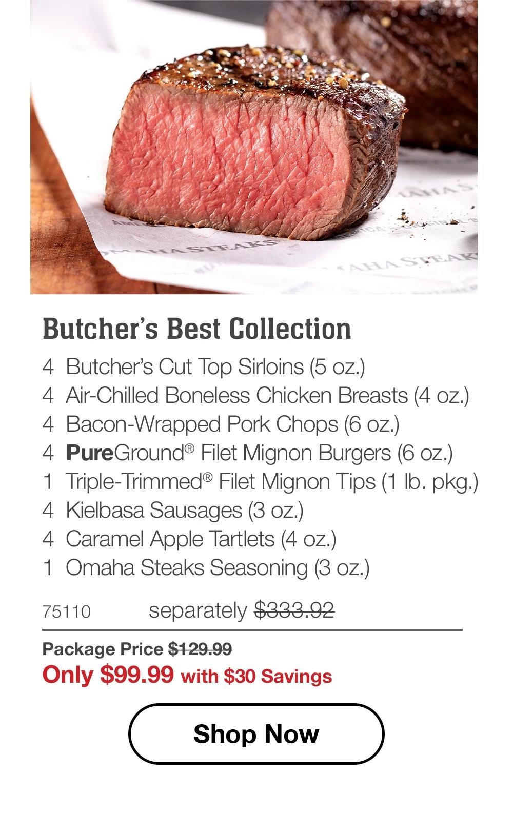 Butcher’s Best Collection - 4  Butcher’s Cut Top Sirloins (5 oz.) - 4  Air-Chilled Boneless Chicken Breasts (4 oz.) - 4  Bacon-Wrapped Pork Chops (6 oz.) - 4  PureGround® Filet Mignon Burgers (6 oz.) - 1  Triple-Trimmed® Filet Mignon Tips (1 lb. pkg.) - 4  Kielbasa Sausages (3 oz.) - 4  Caramel Apple Tartlets (4 oz.) - 1  Omaha Steaks Seasoning (3 oz.) - 75110	separately $333.92 | Package Price $129.99 | Only $99.99 with $30 Savings