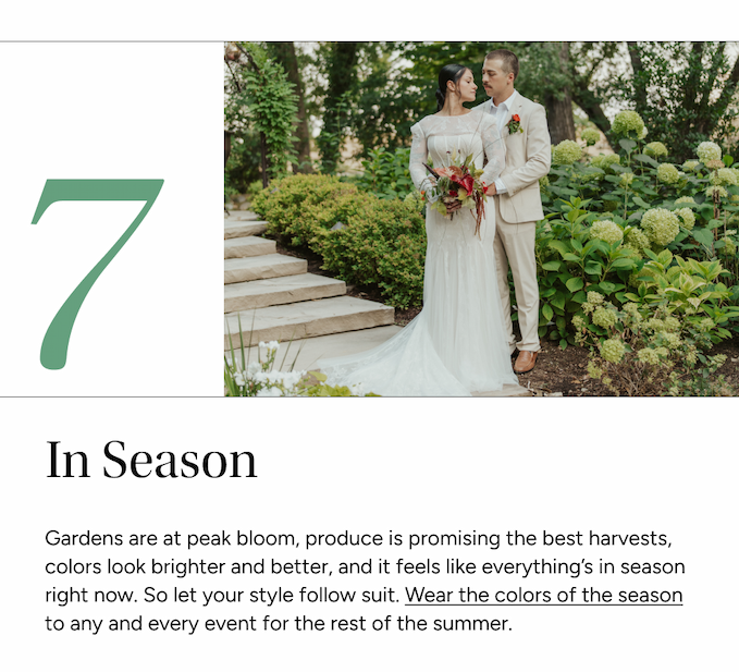Gardens are at peak bloom, produce is promising the best harvests, colors look brighter and better, and it feels like everything’s in season right now. So let your style follow suit. Wear the colors of the season to any and every event for the rest of the summer.