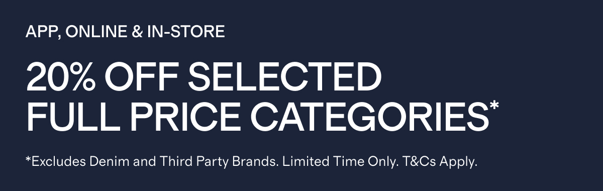 APP, ONLINE & IN-STORE   |   20% Off SELECTED FULL PRICE CATEGORIES*  |  *Excludes Denim and Third Party Brands. Limited Time Only. T&Cs Apply.