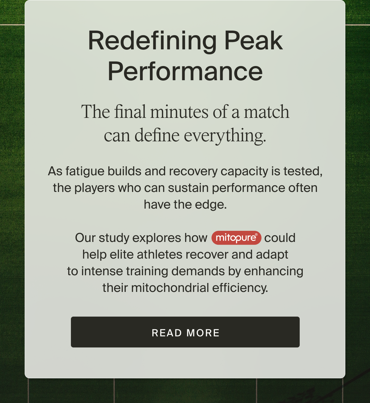 The final minutes of a match can define everything. As fatigue builds and recovery capacity is tested, the players who can sustain performance often have the edge.  Our study explores how Mitopure® could help elite athletes recover and adapt to intense training demands by enhancing their mitochondrial efficiency. | Read More