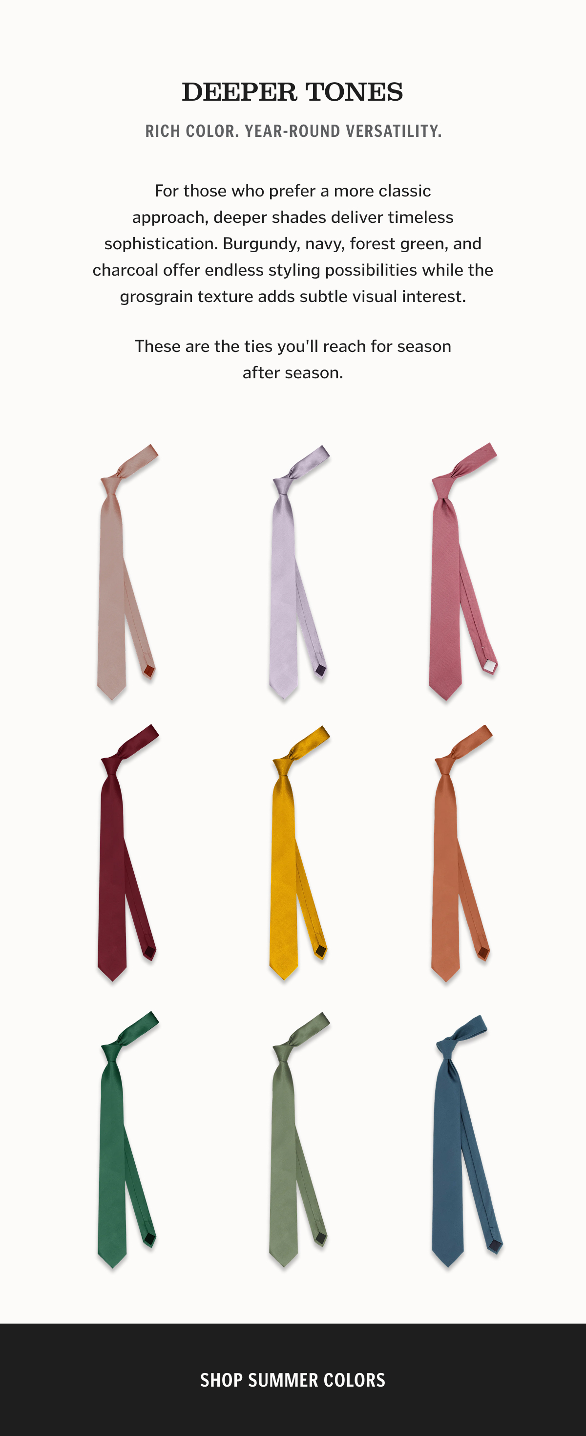 DEEPER TONES Rich Color. Year-Round Versatility. For those who prefer a more classic approach, deeper shades deliver timeless sophistication. Burgundy, navy, forest green, and charcoal offer endless styling possibilities while the grosgrain texture adds subtle visual interest. These are the ties you'll reach for season after season.