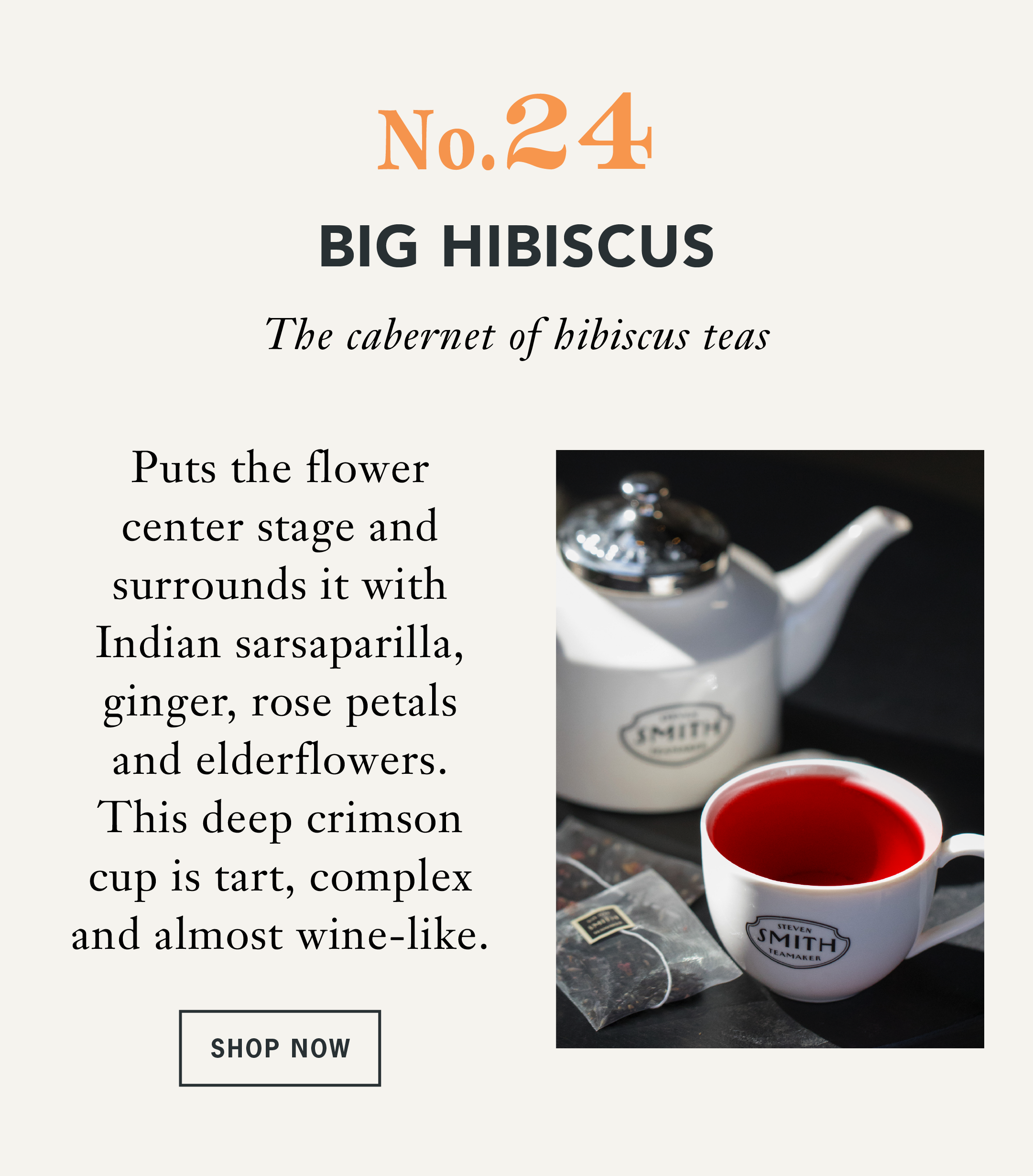 Big Hibiscus  Bold. Vibrant. Unapologetically Hibiscus.     For those who cannot get enough of hibiscus, Big Hibiscus puts the flower center stage and surrounds it with Indian sarsaparilla, ginger, rose petals and elderflowers. The result is a deep crimson cup that is tart, complex and almost wine-like. We call it the cabernet of hibiscus teas.   Flavor Profile: Bold hibiscus, deep berry-like character, refreshing tart finish   CTA: Shop Big Hibiscus 