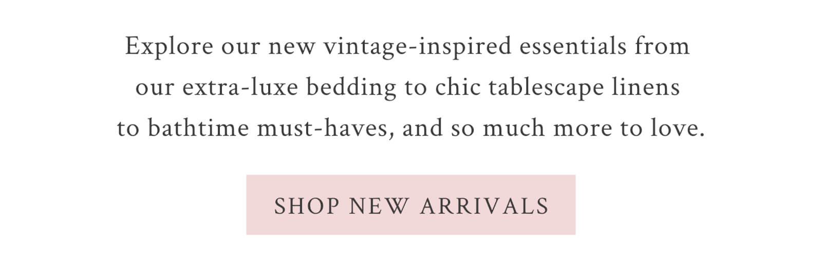 Explore our new vintage-inspired essentials from our extra-luxe bedding to chic tablescape linens to bathtime must-haves, and so much more to love.  <SHOP NEW ARRIVALS>
