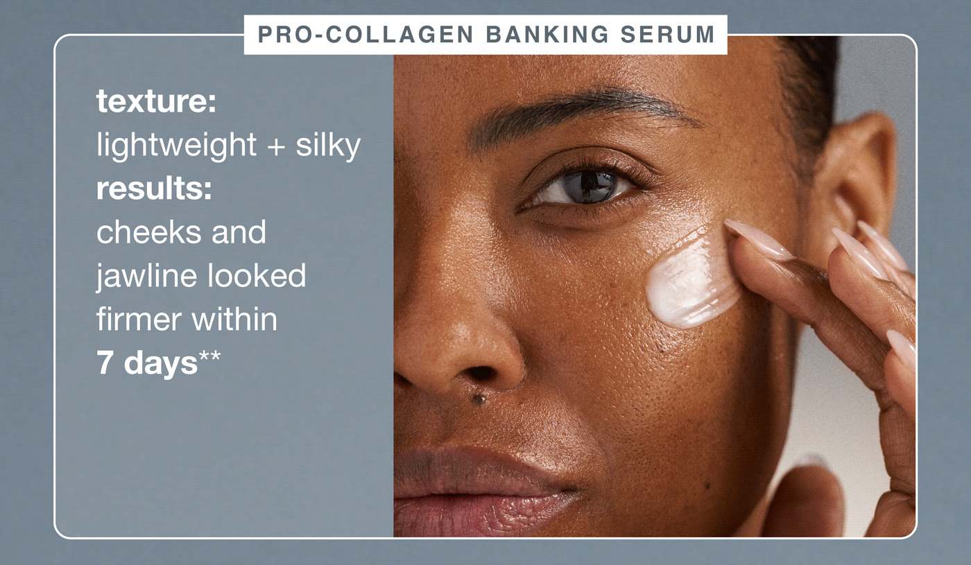 pro-collagen banking serum ​  texture: lightweight + silky ​  results: cheeks and jawline looked firmer within 7 days**