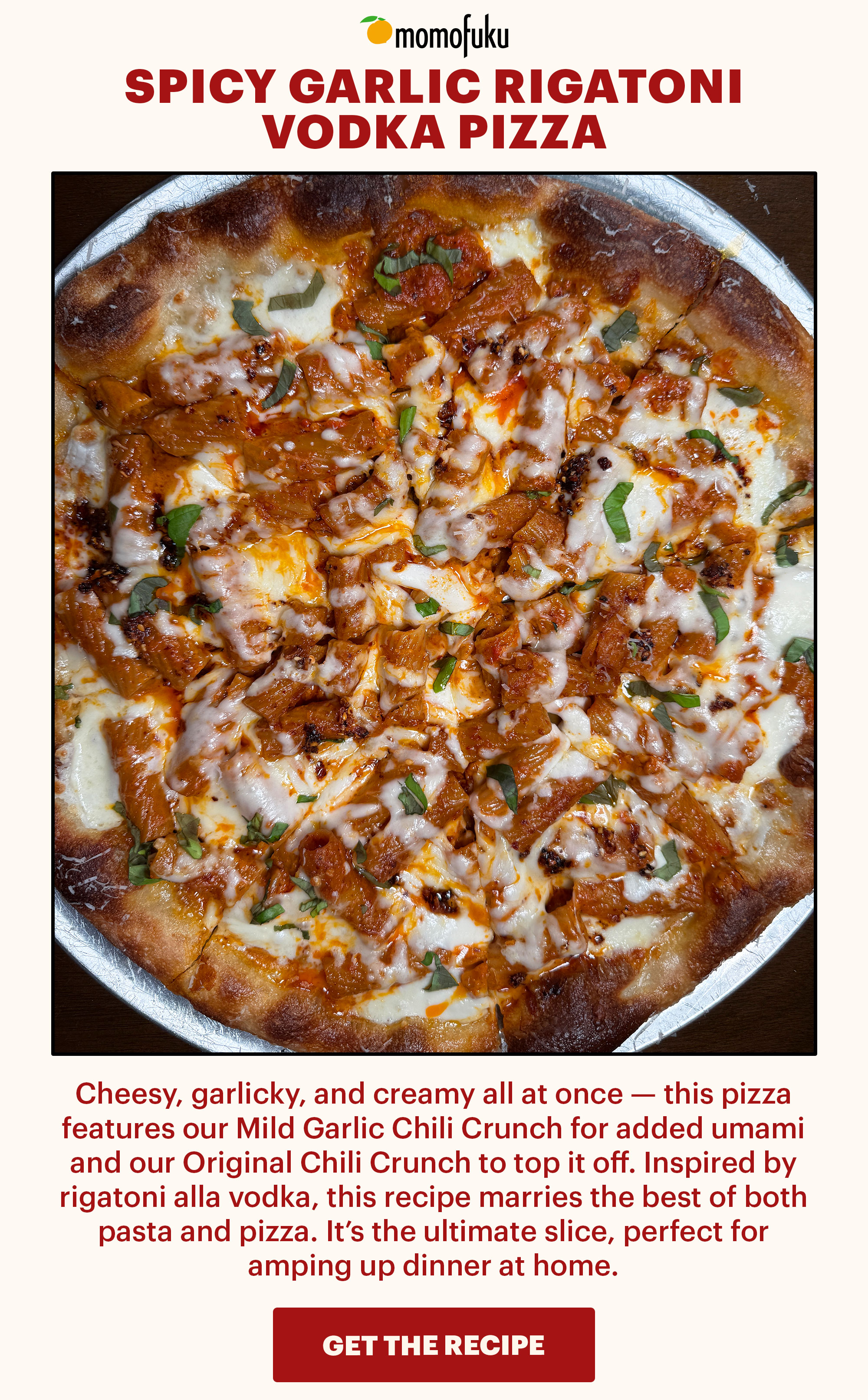 Header: Spicy Garlic Rigatoni Vodka Pizza  Sub-header: Cheesy, garlicky, and creamy all at once — this pizza features our Mild Garlic Chili Crunch for added umami and our Original Chili Crunch to top it off. Inspired by rigatoni alla vodka, this recipe marries the best of both pasta and pizza. It’s the ultimate slice, perfect for amping up dinner at home.   CTA: GET THE RECIPE 