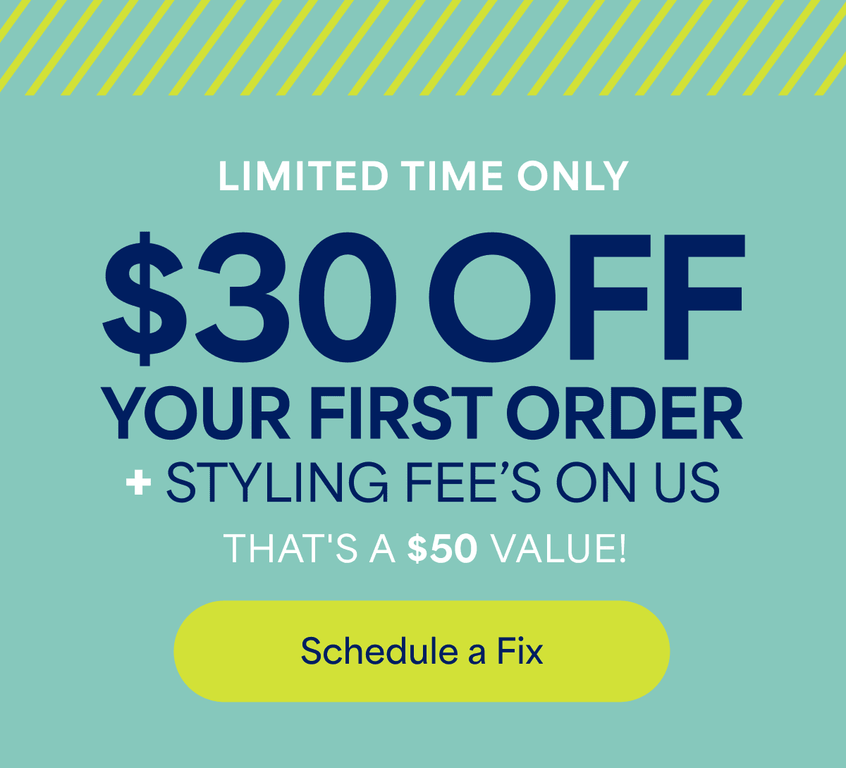 LIMITED TIME&nbsp;ONLY. $30&nbsp;OFF YOUR FIRST ORDER +&nbsp;STYLING FEE&rsquo;S ON&nbsp;US. THAT&rsquo;S&nbsp;A $50&nbsp;VALUE! Schedule&nbsp;a&nbsp;Fix