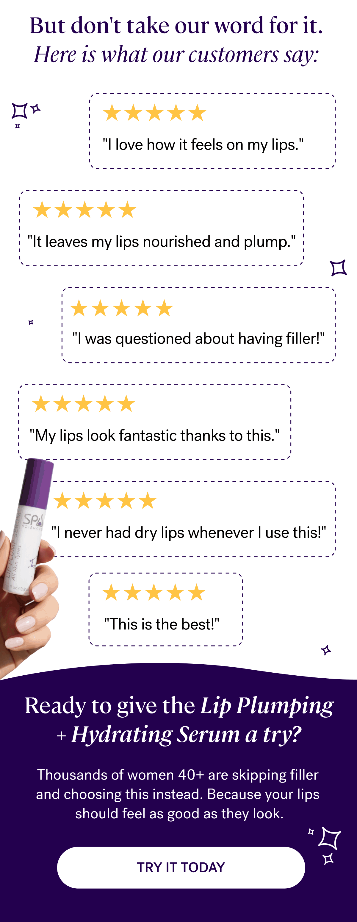But don't take our word for it. Here is what our customers say:&nbsp;  “I love how it feels on my lips."&nbsp;  "It leaves my lips nourished and plump.”&nbsp;  "I was questioned about having filler!”&nbsp;   "My lips look fantastic thanks to this"&nbsp;   "I never had dry lips whenever I use this!"  "This is the best!”&nbsp;  Ready to to give the Lip Plumping + Hydrating Serum a try?&nbsp;  Thousands of women 40+ are skipping filler and choosing this instead.&nbsp;Because your lips should feel as good as they look.&nbsp;| TRY IT TODAY