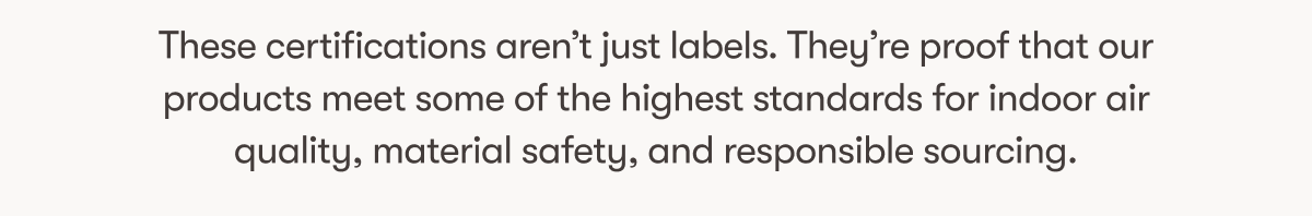 These certifications aren’t just labels. They’re proof that our products meet some of the highest standards for indoor air quality, material safety, and responsible sourcing.